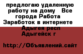 предлогаю удаленную работу на дому - Все города Работа » Заработок в интернете   . Адыгея респ.,Адыгейск г.